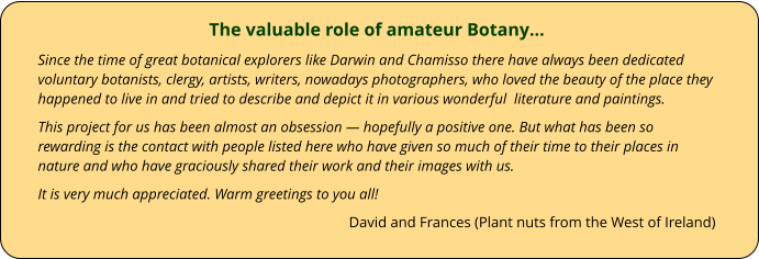 The valuable role of amateur Botany… Since the time of great botanical explorers like Darwin and Chamisso there have always been dedicated voluntary botanists, clergy, artists, writers, nowadays photographers, who loved the beauty of the place they happened to live in and tried to describe and depict it in various wonderful  literature and paintings. This project for us has been almost an obsession — hopefully a positive one. But what has been so rewarding is the contact with people listed here who have given so much of their time to their places in nature and who have graciously shared their work and their images with us. It is very much appreciated. Warm greetings to you all! David and Frances (Plant nuts from the West of Ireland)